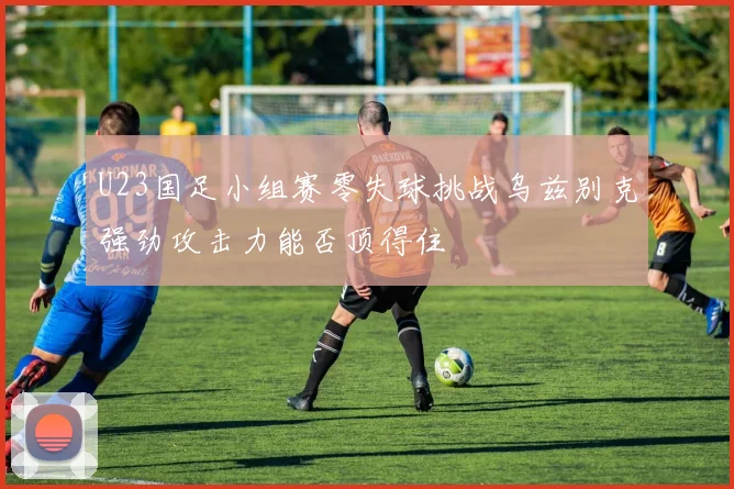 U23国足小组赛零失球挑战乌兹别克强劲攻击力能否顶得住