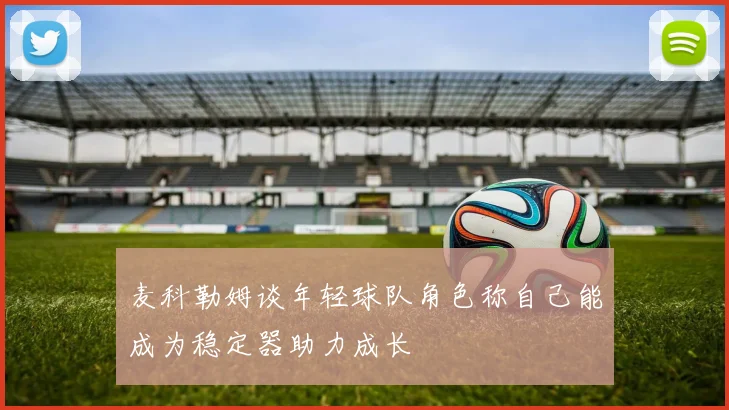 麦科勒姆谈年轻球队角色称自己能成为稳定器助力成长