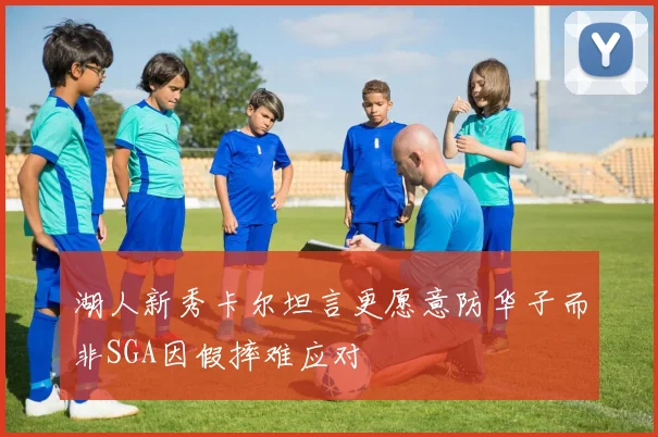 湖人新秀卡尔坦言更愿意防华子而非SGA因假摔难应对