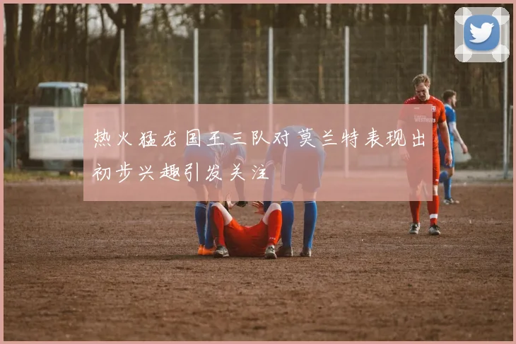 热火猛龙国王三队对莫兰特表现出初步兴趣引发关注