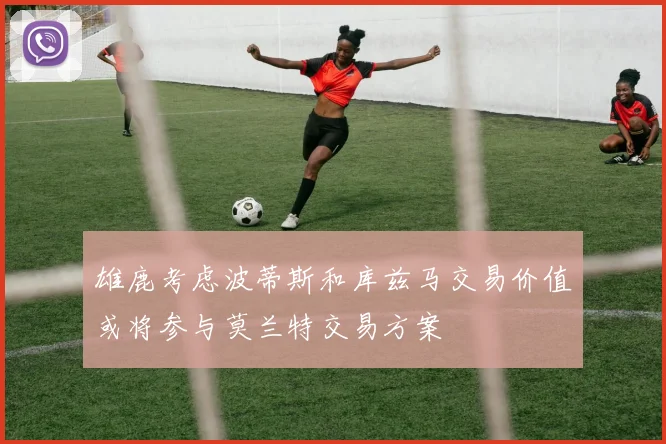 雄鹿考虑波蒂斯和库兹马交易价值或将参与莫兰特交易方案