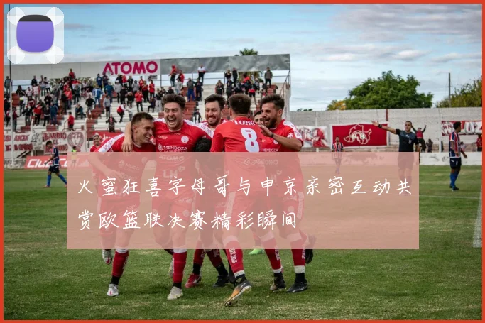 火蜜狂喜字母哥与申京亲密互动共赏欧篮联决赛精彩瞬间