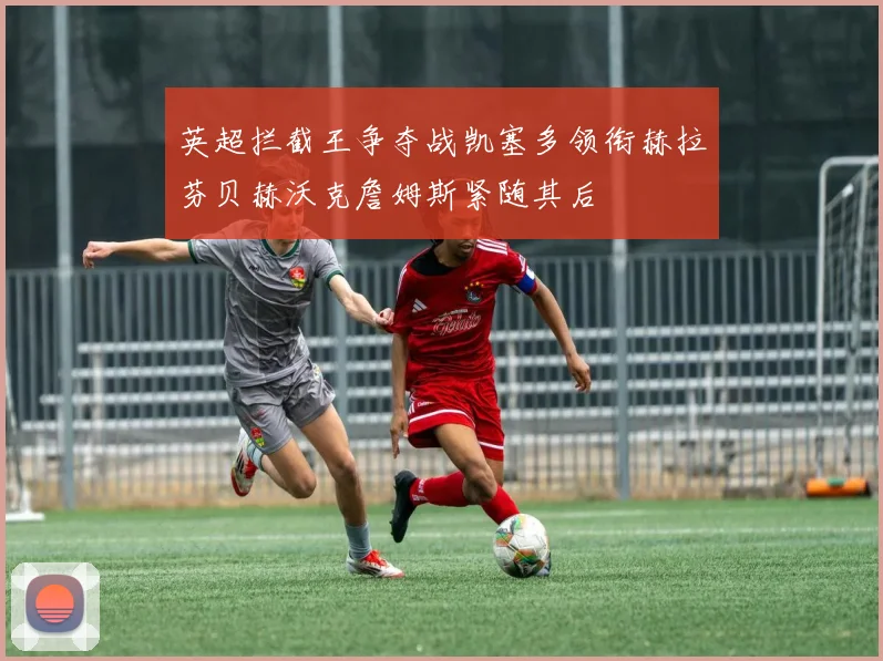 英超拦截王争夺战凯塞多领衔赫拉芬贝赫沃克詹姆斯紧随其后