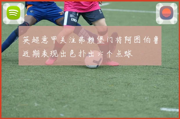 英超意甲关注弗赖堡门将阿图伯鲁近期表现出色扑出六个点球