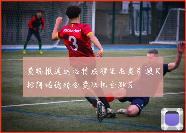 曼晚报道达洛特成穆里尼奥引援目标阿诺德转会曼联机会渺茫