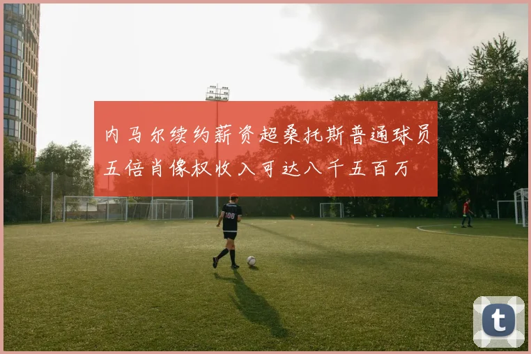 内马尔续约薪资超桑托斯普通球员五倍肖像权收入可达八千五百万