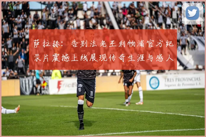 萨拉赫：告别法老王利物浦官方纪录片震撼上线展现传奇生涯与感人时刻