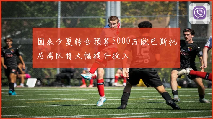 国米今夏转会预算5000万欧巴斯托尼离队将大幅提升投入