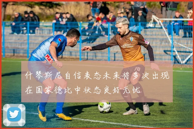 什琴斯尼自信表态未来将多次出现在国家德比中状态良好无忧