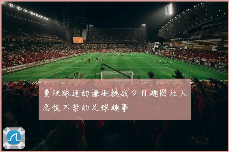 曼联球迷的谦逊挑战今日趣图让人忍俊不禁的足球趣事