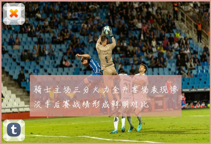 骑士主场三分火力全开客场表现惨淡季后赛战绩形成鲜明对比