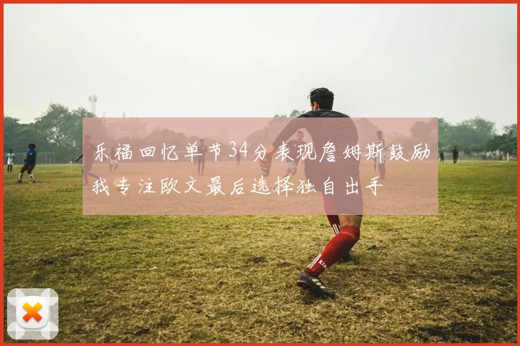 乐福回忆单节34分表现詹姆斯鼓励我专注欧文最后选择独自出手
