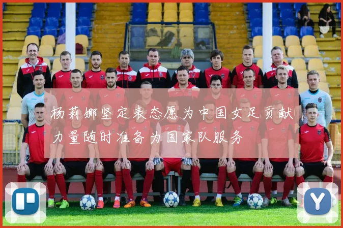 杨莉娜坚定表态愿为中国女足贡献力量随时准备为国家队服务