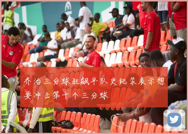 乔治三分球狂飙平队史纪录表示想要冲击第十个三分球
