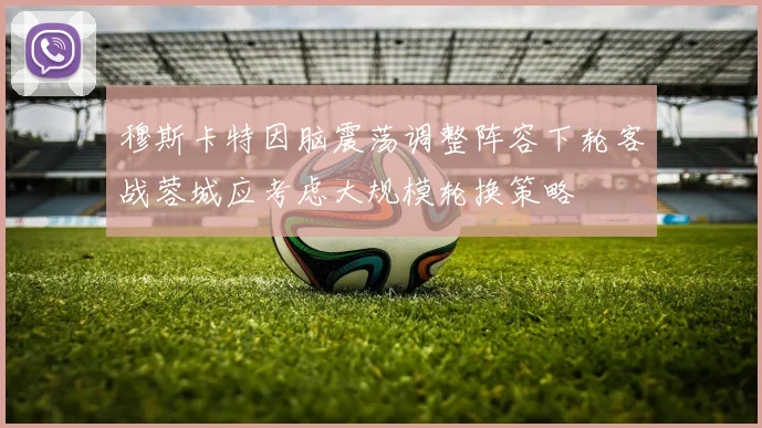 穆斯卡特因脑震荡调整阵容下轮客战蓉城应考虑大规模轮换策略