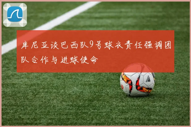 库尼亚谈巴西队9号球衣责任强调团队合作与进球使命